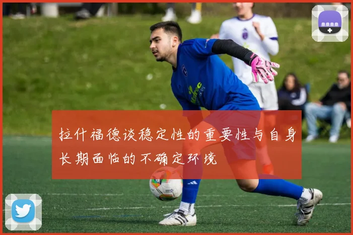 拉什福德谈稳定性的重要性与自身长期面临的不确定环境