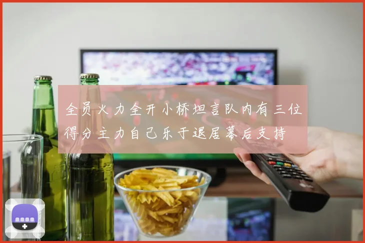 全员火力全开小桥坦言队内有三位得分主力自己乐于退居幕后支持
