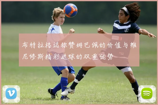 布特拉格诺称赞姆巴佩的价值与维尼修斯精彩进球的双重优势