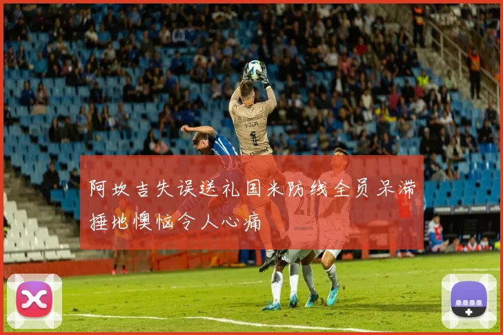 阿坎吉失误送礼国米防线全员呆滞捶地懊恼令人心痛