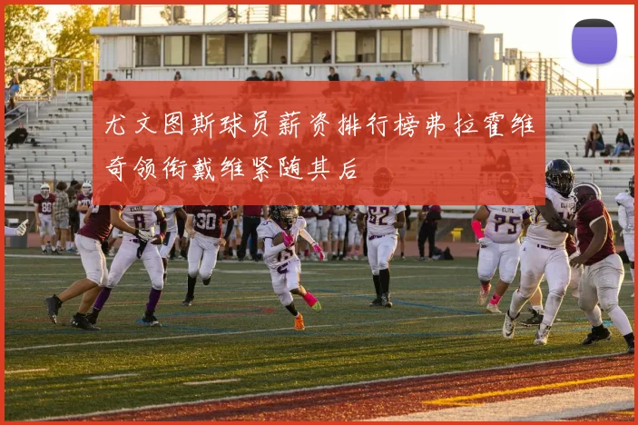 尤文图斯球员薪资排行榜弗拉霍维奇领衔戴维紧随其后