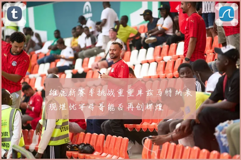 雄鹿新赛季挑战重重库兹马特纳表现堪忧字母哥能否再创辉煌
