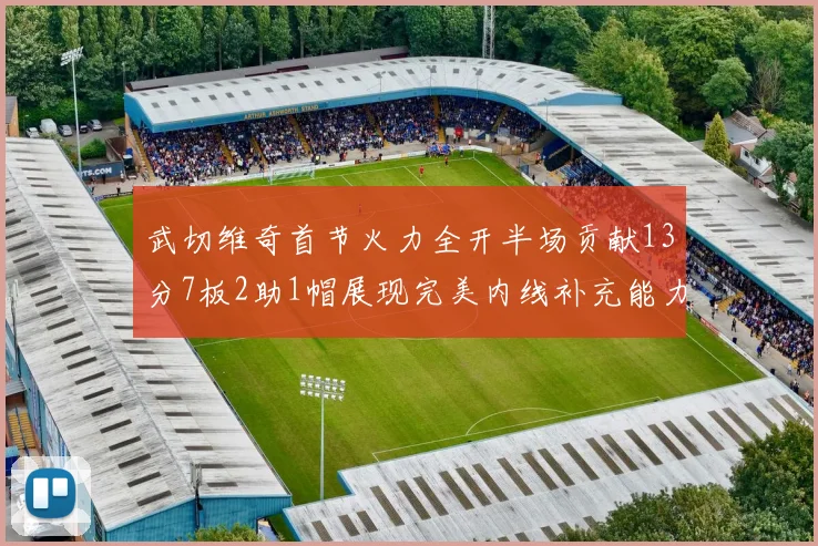 武切维奇首节火力全开半场贡献13分7板2助1帽展现完美内线补充能力