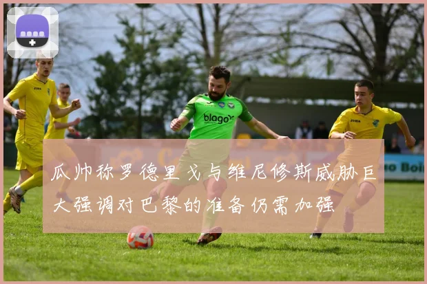 瓜帅称罗德里戈与维尼修斯威胁巨大强调对巴黎的准备仍需加强