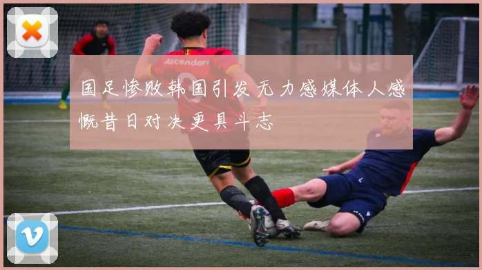 国足惨败韩国引发无力感媒体人感慨昔日对决更具斗志