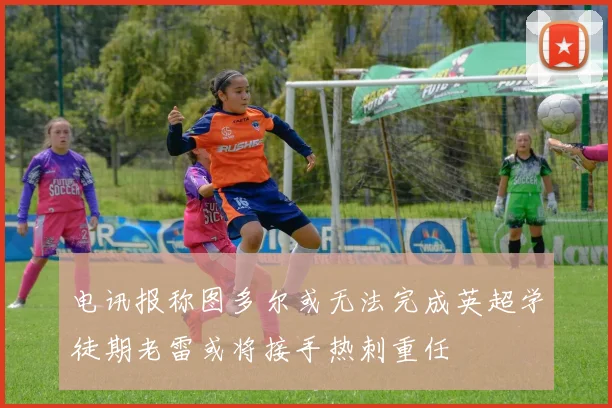 电讯报称图多尔或无法完成英超学徒期老雷或将接手热刺重任