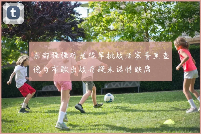 东部强强对话绿军挑战活塞普里查德与布歇出战存疑米诺特缺席