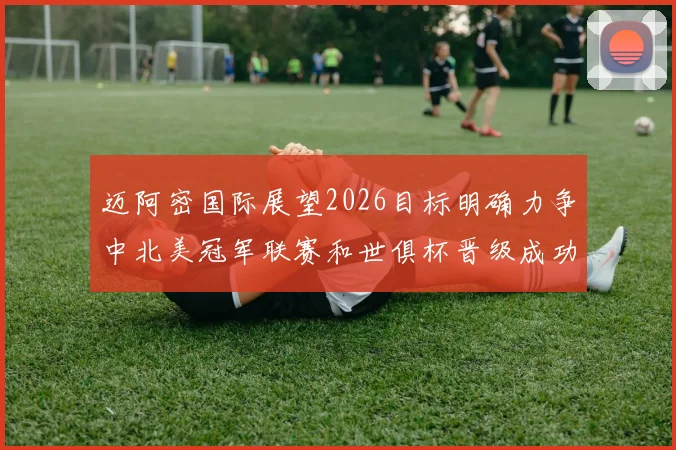 迈阿密国际展望2026目标明确力争中北美冠军联赛和世俱杯晋级成功