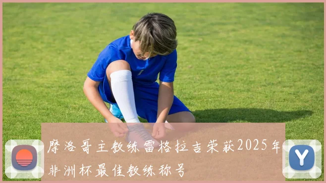 摩洛哥主教练雷格拉吉荣获2025年非洲杯最佳教练称号