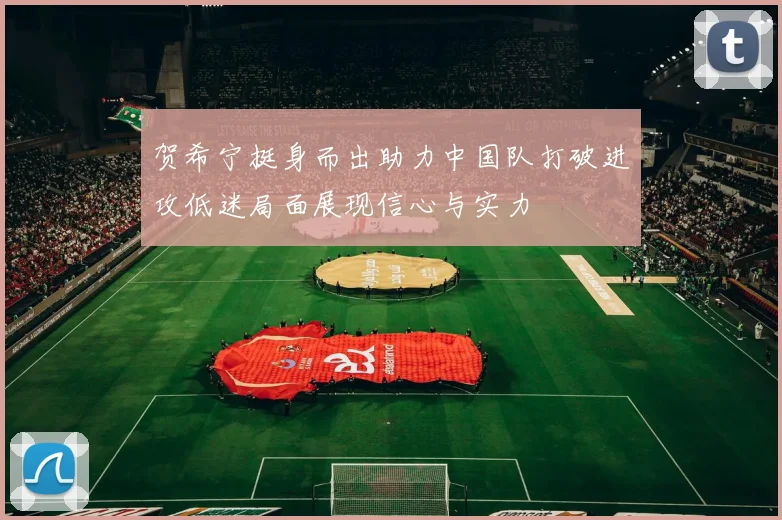 贺希宁挺身而出助力中国队打破进攻低迷局面展现信心与实力