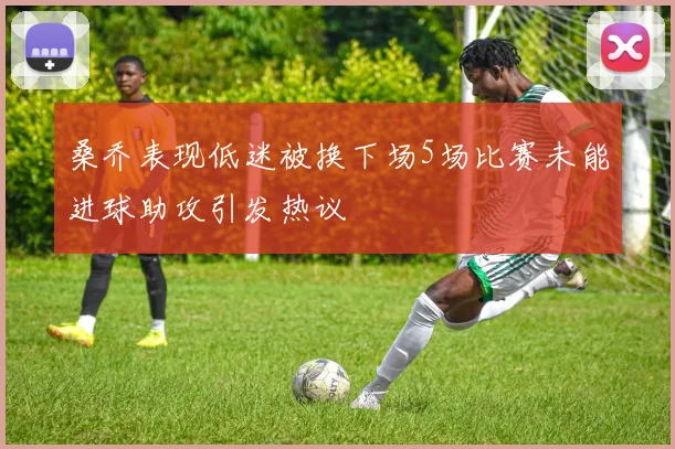 桑乔表现低迷被换下场5场比赛未能进球助攻引发热议