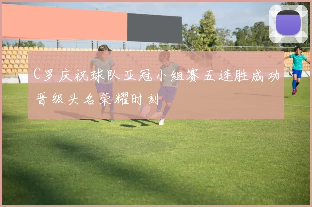 C罗庆祝球队亚冠小组赛五连胜成功晋级头名荣耀时刻