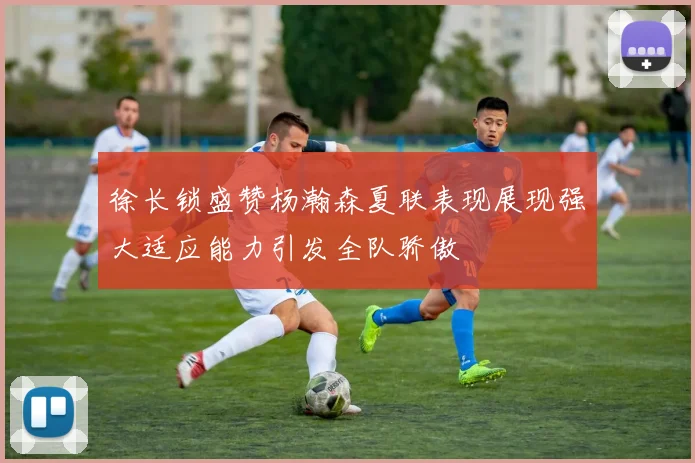 徐长锁盛赞杨瀚森夏联表现展现强大适应能力引发全队骄傲