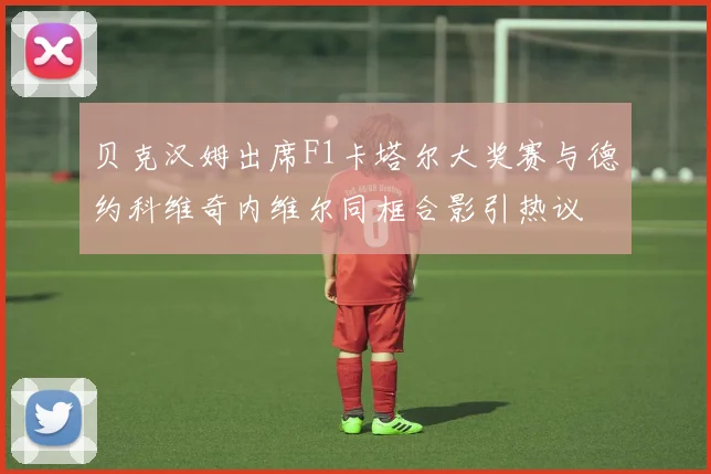贝克汉姆出席F1卡塔尔大奖赛与德约科维奇内维尔同框合影引热议