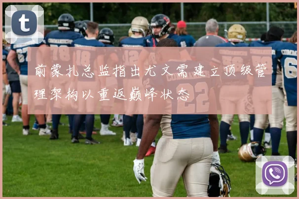 前蒙扎总监指出尤文需建立顶级管理架构以重返巅峰状态