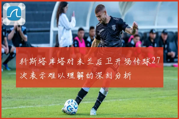 科斯塔库塔对米兰后卫开场传球27次表示难以理解的深刻分析