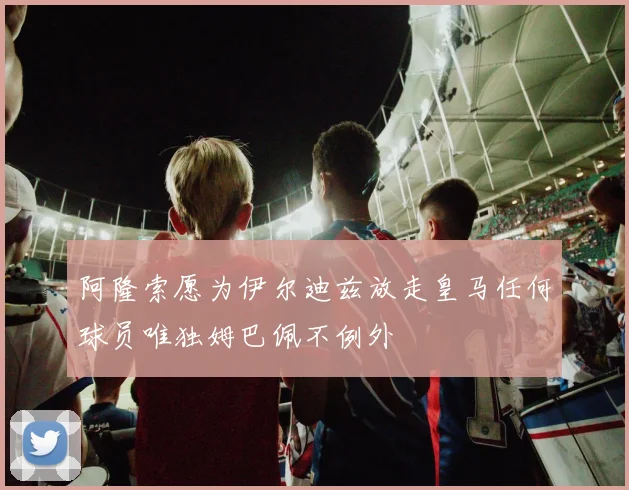 阿隆索愿为伊尔迪兹放走皇马任何球员唯独姆巴佩不例外