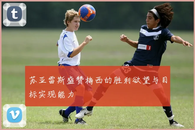 苏亚雷斯盛赞梅西的胜利欲望与目标实现能力