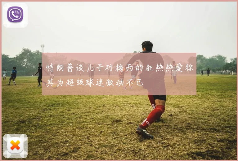 特朗普谈儿子对梅西的狂热热爱称其为超级球迷激动不已