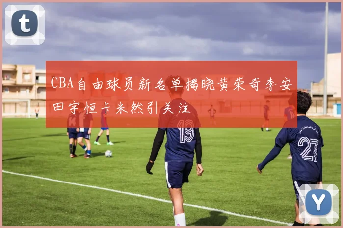 CBA自由球员新名单揭晓黄荣奇李安田宇恒卡米然引关注