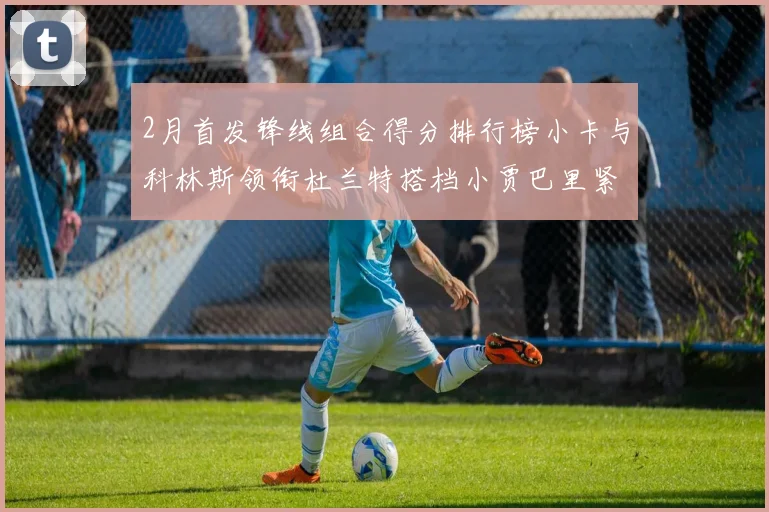 2月首发锋线组合得分排行榜小卡与科林斯领衔杜兰特搭档小贾巴里紧随其后