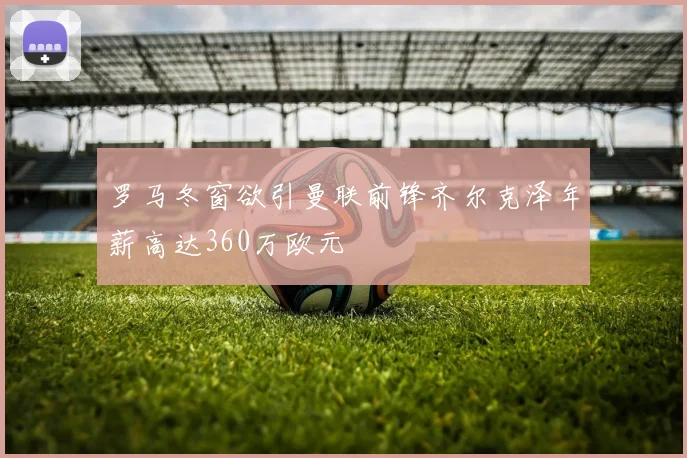 罗马冬窗欲引曼联前锋齐尔克泽年薪高达360万欧元