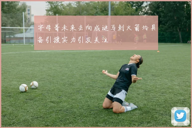 字母哥未来去向成谜马刺火箭均具备引援实力引发关注