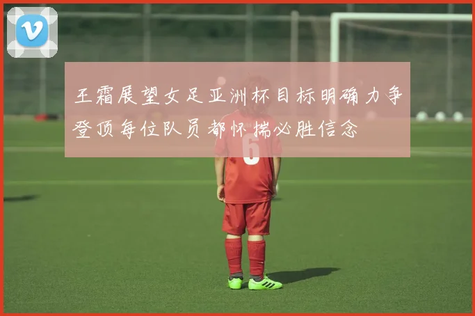 王霜展望女足亚洲杯目标明确力争登顶每位队员都怀揣必胜信念