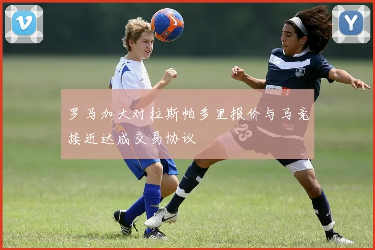 罗马加大对拉斯帕多里报价与马竞接近达成交易协议