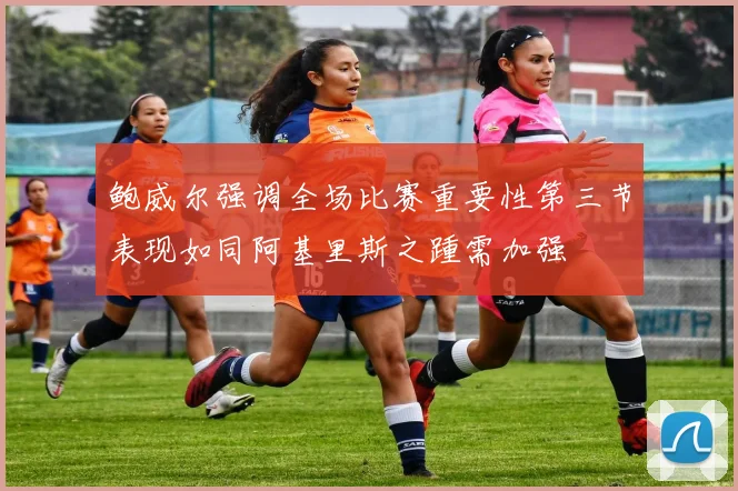 鲍威尔强调全场比赛重要性第三节表现如同阿基里斯之踵需加强