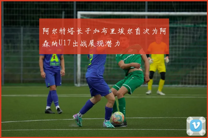 阿尔特塔长子加布里埃尔首次为阿森纳U17出战展现潜力