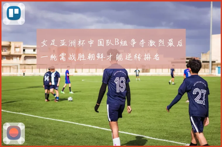 女足亚洲杯中国队B组争夺激烈最后一轮需战胜朝鲜才能逆转排名