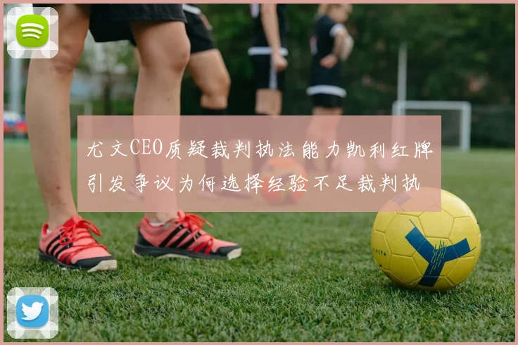 尤文CEO质疑裁判执法能力凯利红牌引发争议为何选择经验不足裁判执法欧冠比赛
