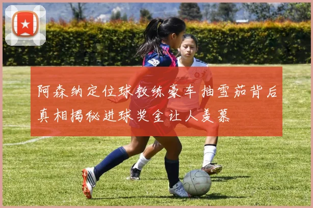 阿森纳定位球教练豪车抽雪茄背后真相揭秘进球奖金让人羡慕