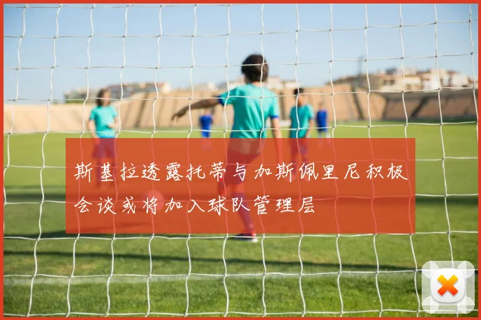 斯基拉透露托蒂与加斯佩里尼积极会谈或将加入球队管理层